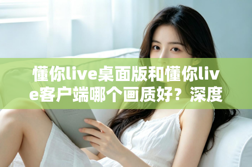 懂你live桌面版和懂你live客户端哪个画质好？深度对比解析助你选出最佳观看方案