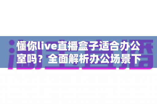 懂你live直播盒子适合办公室吗？全面解析办公场景下的实用性与选购指南