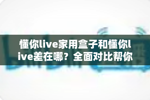 懂你live家用盒子和懂你live差在哪?全面对比帮你选对适合自己的观看方式 懂你live家用盒子和懂你live差在哪?全面对比帮你选对适合自己的观看方式