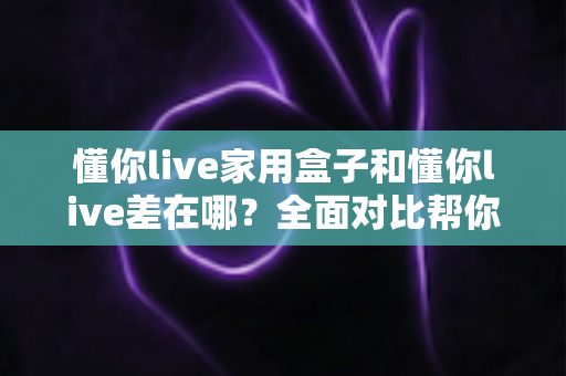 懂你live家用盒子和懂你live差在哪？全面对比帮你选对适合自己的观看方式
