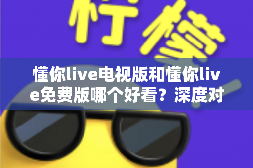 懂你live电视版和懂你live免费版哪个好看？深度对比分析助你找到最适合的观影版本