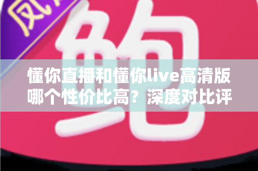 懂你直播和懂你live高清版哪个性价比高？深度对比评测助你明智选择