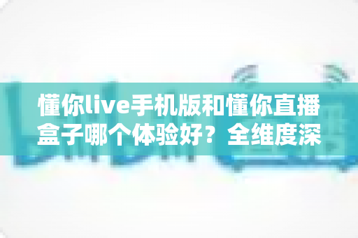 懂你live手机版和懂你直播盒子哪个体验好?全维度深度对比帮你选对设备 懂你live手机版和懂你直播盒子哪个体验好?全维度深度对比帮你选对设备