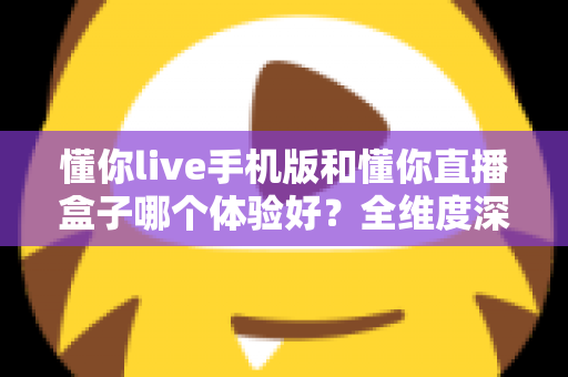 懂你live手机版和懂你直播盒子哪个体验好?全维度深度对比帮你选对设备 懂你live手机版和懂你直播盒子哪个体验好?全维度深度对比帮你选对设备