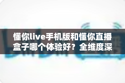 懂你live手机版和懂你直播盒子哪个体验好?全维度深度对比帮你选对设备 懂你live手机版和懂你直播盒子哪个体验好?全维度深度对比帮你选对设备