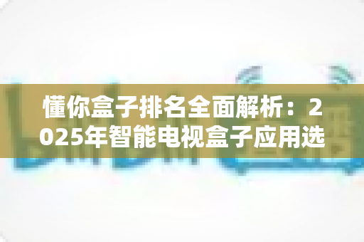懂你盒子排名全面解析:2025年智能电视盒子应用选购与评测权威指南 懂你盒子排名全面解析:2025年智能电视盒子应用选购与评测权威指南