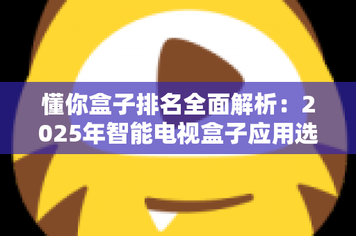 懂你盒子排名全面解析：2025年智能电视盒子应用选购与评测权威指南