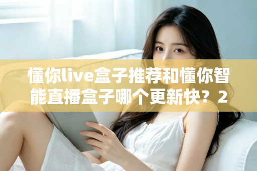 懂你live盒子推荐和懂你智能直播盒子哪个更新快？2025年最全选购对比指南与深度评测