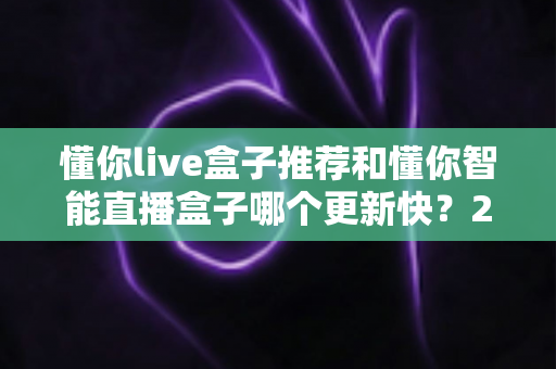 懂你live盒子推荐和懂你智能直播盒子哪个更新快？2025年最全选购对比指南与深度评测