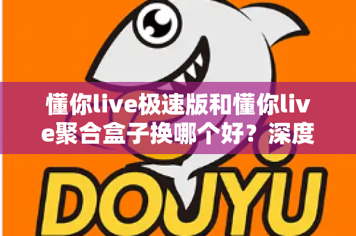 懂你live极速版和懂你live聚合盒子换哪个好？深度对比帮你找到最适合的直播方案