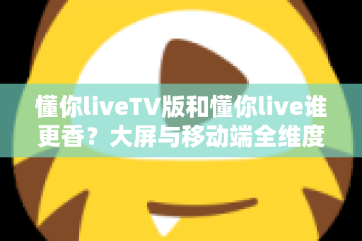 懂你liveTV版和懂你live谁更香？大屏与移动端全维度对比，看完不再纠结