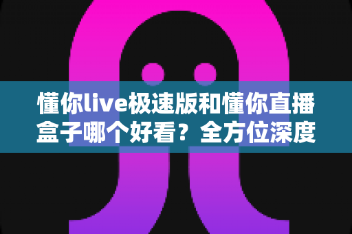 懂你live极速版和懂你直播盒子哪个好看？全方位深度对比评测，帮你选出最值得用的直播观看神器