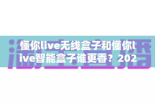 懂你live无线盒子和懂你live智能盒子谁更香？2025年最全深度对比，看完这篇选购不踩坑