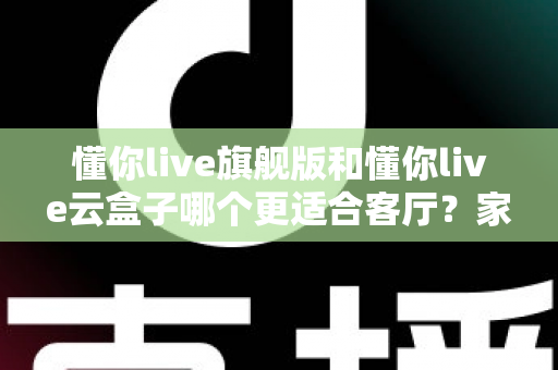 懂你live旗舰版和懂你live云盒子哪个更适合客厅？家庭大屏观影终极选购指南