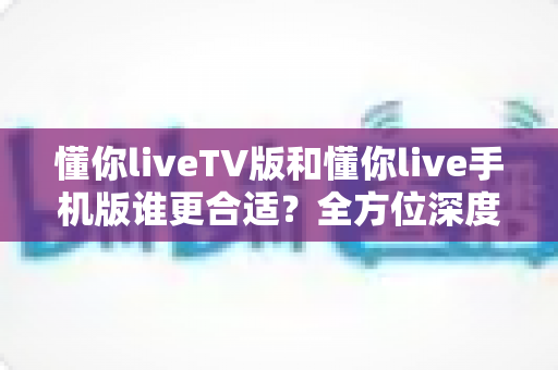 懂你liveTV版和懂你live手机版谁更合适？全方位深度对比帮你选出最适合自己的版本