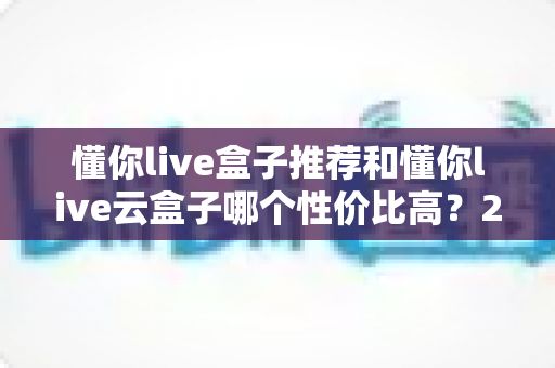 懂你live盒子推荐和懂你live云盒子哪个性价比高？2025最新深度对比选购指南