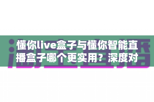 懂你live盒子与懂你智能直播盒子哪个更实用？深度对比帮你选出最适合的直播神器