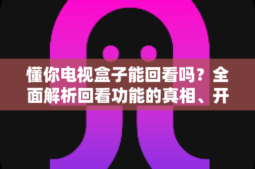 懂你电视盒子能回看吗？全面解析回看功能的真相、开启方法与实用技巧
