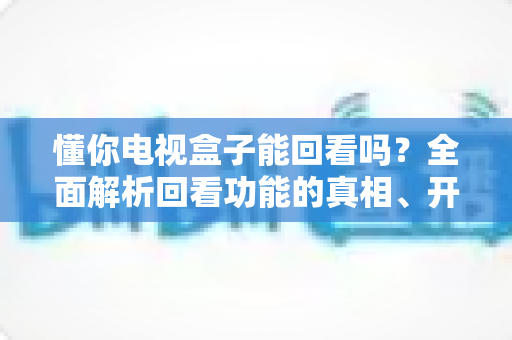 懂你电视盒子能回看吗？全面解析回看功能的真相、开启方法与实用技巧