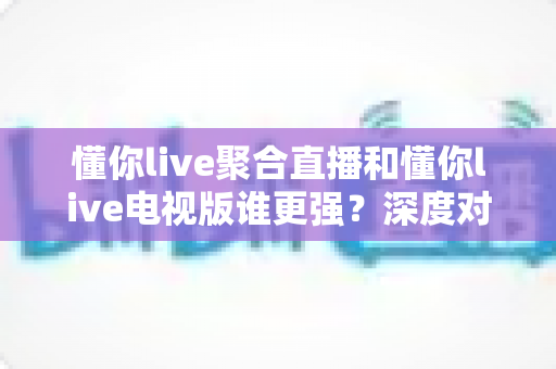 懂你live聚合直播和懂你live电视版谁更强？深度对比评测帮你选对版本