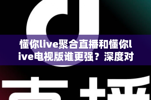 懂你live聚合直播和懂你live电视版谁更强？深度对比评测帮你选对版本