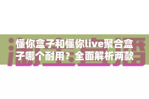 懂你盒子和懂你live聚合盒子哪个耐用？全面解析两款电视盒子的使用寿命与选购攻略