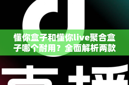 懂你盒子和懂你live聚合盒子哪个耐用？全面解析两款电视盒子的使用寿命与选购攻略