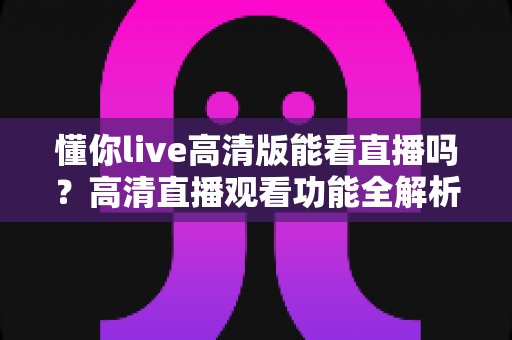 懂你live高清版能看直播吗？高清直播观看功能全解析与实用指南