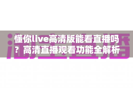 懂你live高清版能看直播吗？高清直播观看功能全解析与实用指南