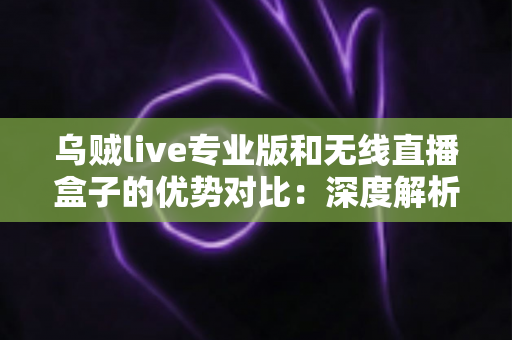 乌贼live专业版和无线直播盒子的优势对比：深度解析两款直播工具差异，帮你找到最适合自己的开播方案