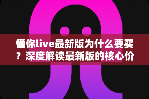 懂你live最新版为什么要买？深度解读最新版的核心价值、购买理由与避坑指南