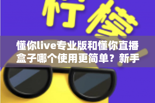 懂你live专业版和懂你直播盒子哪个使用更简单?新手必看的全面对比评测指南 懂你live专业版和懂你直播盒子哪个使用更简单?新手必看的全面对比评测指南