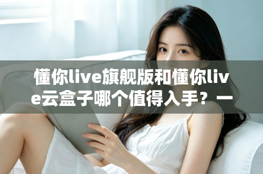 懂你live旗舰版和懂你live云盒子哪个值得入手?一文读懂两款设备的真实差异与选购建议 懂你live旗舰版和懂你live云盒子哪个值得入手?一文读懂两款设备的真实差异与选购建议