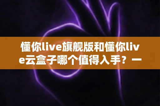 懂你live旗舰版和懂你live云盒子哪个值得入手？一文读懂两款设备的真实差异与选购建议