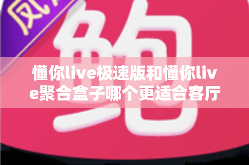 懂你live极速版和懂你live聚合盒子哪个更适合客厅？深度对比帮你选对不选贵