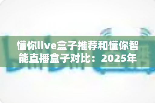 懂你live盒子推荐和懂你智能直播盒子对比：2025年最新选购指南，哪款更值得入手？
