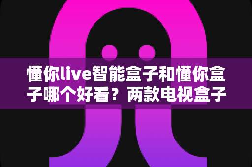 懂你live智能盒子和懂你盒子哪个好看？两款电视盒子外观设计深度对比，看完再买不后悔