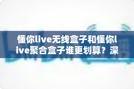懂你live无线盒子和懂你live聚合盒子谁更划算?深度对比分析帮你选对不选贵 懂你live无线盒子和懂你live聚合盒子谁更划算?深度对比分析帮你选对不选贵