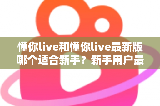 懂你live和懂你live最新版哪个适合新手？新手用户最全选择指南与实用建议