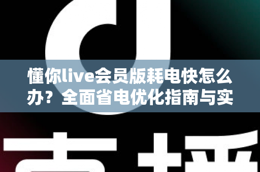 懂你live会员版耗电快怎么办？全面省电优化指南与实用解决方案