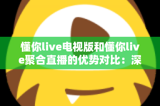 懂你live电视版和懂你live聚合直播的优势对比：深度解析两大版本差异，帮你选出最适合的观影方案