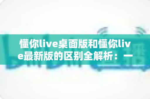 懂你live桌面版和懂你live最新版的区别全解析:一文读懂两大版本差异,帮你选对工具不踩坑 懂你live桌面版和懂你live最新版的区别全解析:一文读懂两大版本差异,帮你选对工具不踩坑