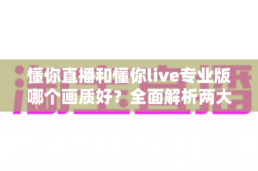 懂你直播和懂你live专业版哪个画质好？全面解析两大版本画质差异与选购指南