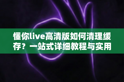 懂你live高清版如何清理缓存？一站式详细教程与实用技巧全解析