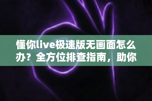 懂你live极速版无画面怎么办？全方位排查指南，助你快速恢复流畅直播体验