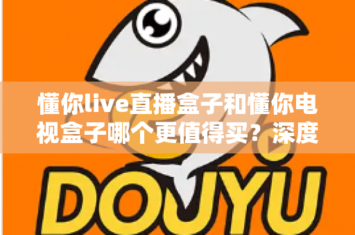 懂你live直播盒子和懂你电视盒子哪个更值得买？深度对比测评帮你选对不选贵