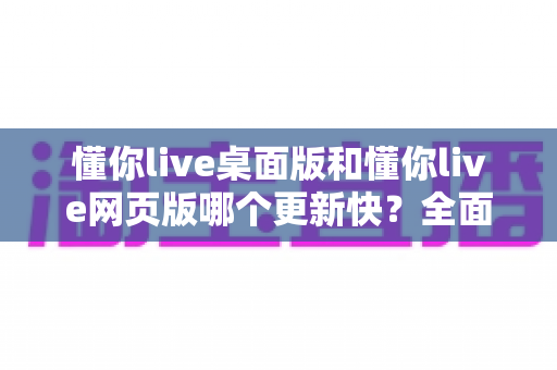 懂你live桌面版和懂你live网页版哪个更新快？全面对比帮你选对版本