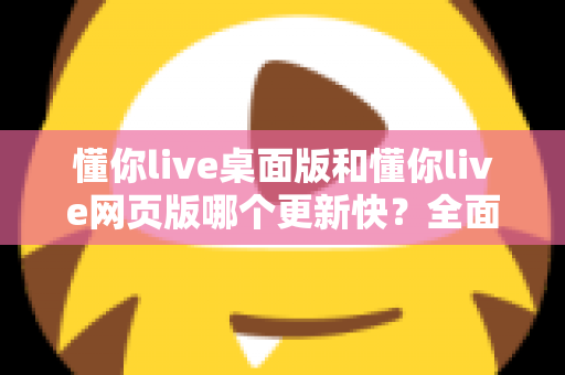 懂你live桌面版和懂你live网页版哪个更新快？全面对比帮你选对版本