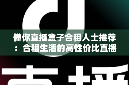 懂你直播盒子合租人士推荐:合租生活的高性价比直播娱乐指南 懂你直播盒子合租人士推荐:合租生活的高性价比直播娱乐指南