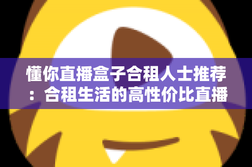 懂你直播盒子合租人士推荐：合租生活的高性价比直播娱乐指南